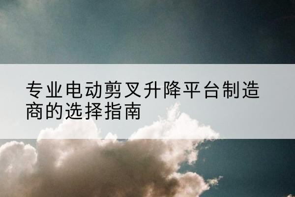 溧阳电动剪叉升降平台厂家-专业电动剪叉升降平台制造商的选择指南