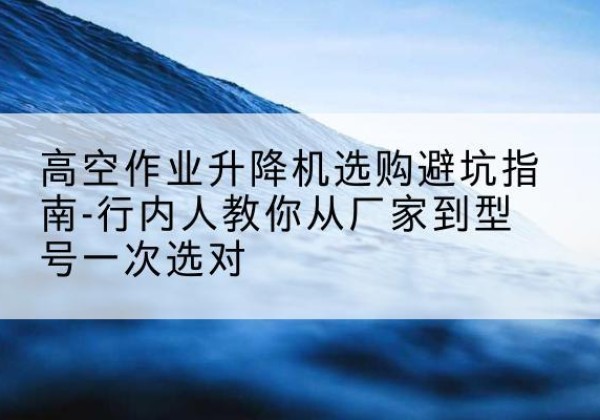 溧阳升降平台厂家-高空作业升降机选购避坑指南-行内人教你从厂家到型号一次选对
