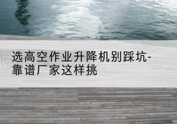溧阳剪叉式升降机厂家-选高空作业升降机别踩坑-靠谱厂家这样挑