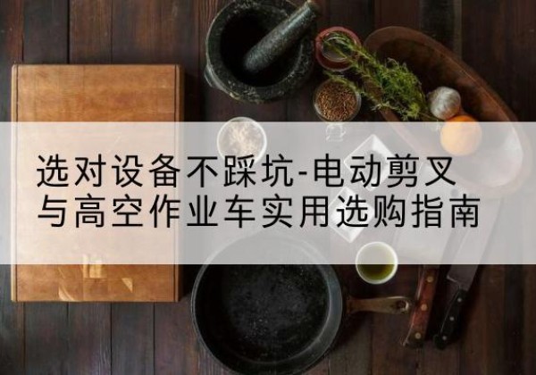 溧阳电动剪叉升降平台怎么选-选对设备不踩坑-电动剪叉与高空作业车实用选购指南