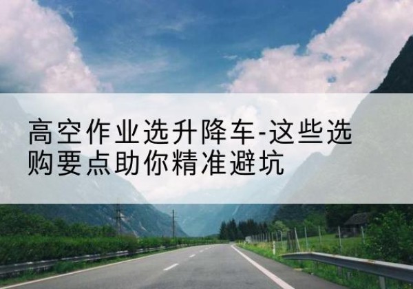 溧阳升降车厂家-高空作业选升降车-这些选购要点助你*避坑