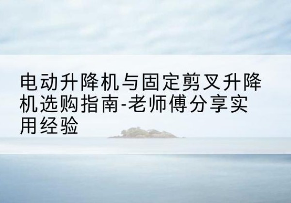 溧阳电动升降机怎么选-电动升降机与固定剪叉升降机选购指南-老师傅分享实用经验
