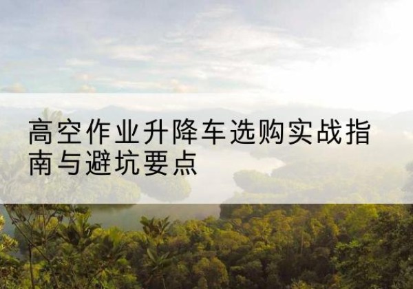 溧阳升降车怎么选-高空作业升降车选购实战指南与避坑要点