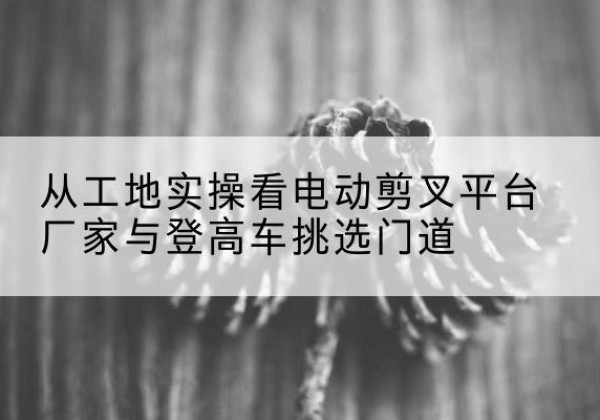 溧阳电动剪叉升降平台厂家-从工地实操看电动剪叉平台厂家与登高车挑选门道