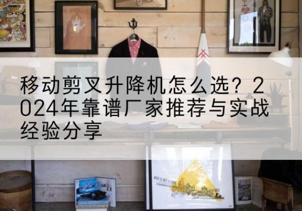 溧阳升降平台厂家推荐-移动剪叉升降机怎么选？2024年靠谱厂家推荐与实战经验分享