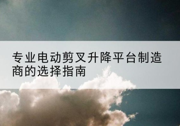 溧阳电动剪叉升降平台厂家-专业电动剪叉升降平台制造商的选择指南
